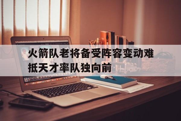 火箭队老将备受阵容变动难抵天才率队独向前