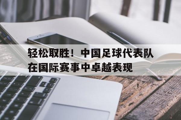 轻松取胜！中国足球代表队在国际赛事中卓越表现